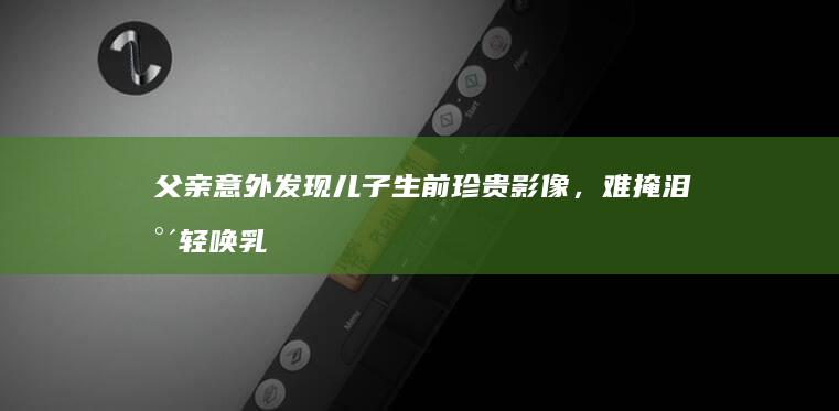 父亲意外发现儿子生前珍贵影像，难掩泪水轻唤乳名